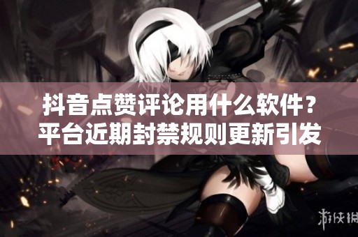 抖音点赞评论用什么软件?平台近期封禁规则更新引发用户困惑 抖音点赞评论用什么软件?平台近期封禁规则更新引发用户困惑