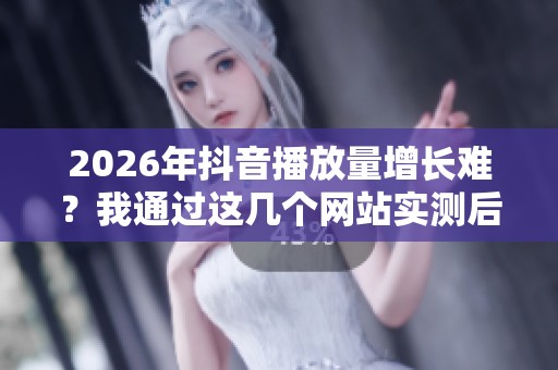 2026年抖音播放量增长难？我通过这几个网站实测后优化了策略