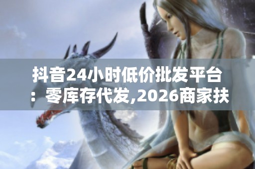 抖音24小时低价批发平台:零库存代发,2026商家扶持政策升级 抖音24小时低价批发平台:零库存代发,2026商家扶持政策升级
