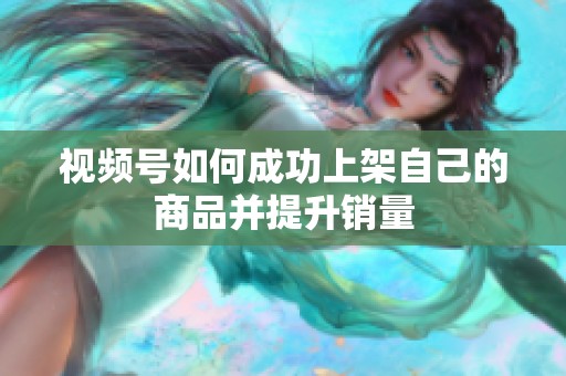 视频号如何成功上架自己的商品并提升销量