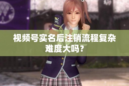视频号实名后注销流程复杂难度大吗？