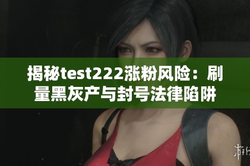 揭秘test222涨粉风险：刷量黑灰产与封号法律陷阱