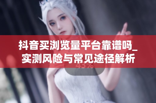 抖音买浏览量平台靠谱吗_实测风险与常见途径解析