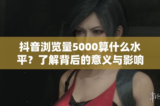 抖音浏览量5000算什么水平?了解背后的意义与影响 抖音浏览量5000算什么水平?了解背后的意义与影响