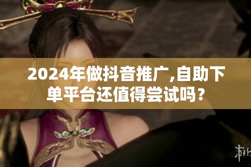 2024年做抖音推广,自助下单平台还值得尝试吗? 2024年做抖音推广,自助下单平台还值得尝试吗?