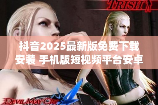 抖音2025最新版免费下载安装 手机版短视频平台安卓客户端_资讯