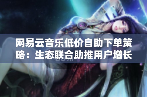 网易云音乐低价自助下单策略：生态联合助推用户增长与收入提升