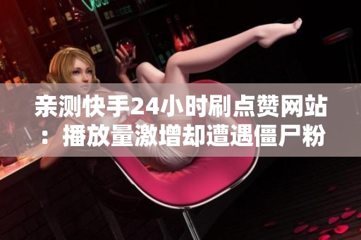 亲测快手24小时刷点赞网站：播放量激增却遭遇僵尸粉风险