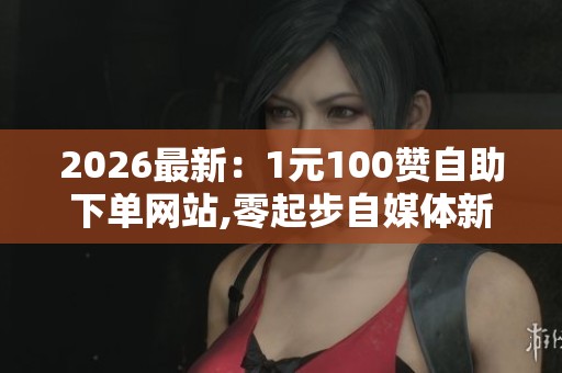 2026最新:1元100赞自助下单网站,零起步自媒体新人成长指南分享 2026最新:1元100赞自助下单网站,零起步自媒体新人成长指南分享