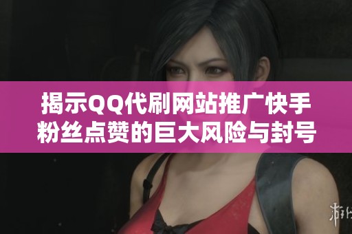 揭示QQ代刷网站推广快手粉丝点赞的巨大风险与封号潜在危险