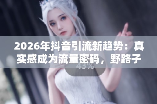 2026年抖音引流新趋势:真实感成为流量密码,野路子已不再有效 2026年抖音引流新趋势:真实感成为流量密码,野路子已不再有效