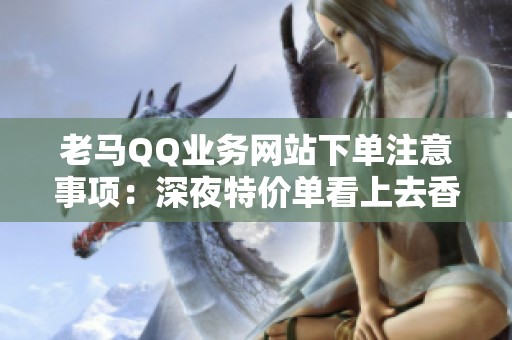 老马QQ业务网站下单注意事项：深夜特价单看上去香,其实套路最深