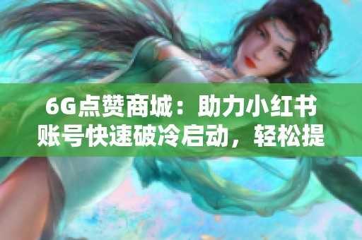 6G点赞商城：助力小红书账号快速破冷启动，轻松提升点赞与评论