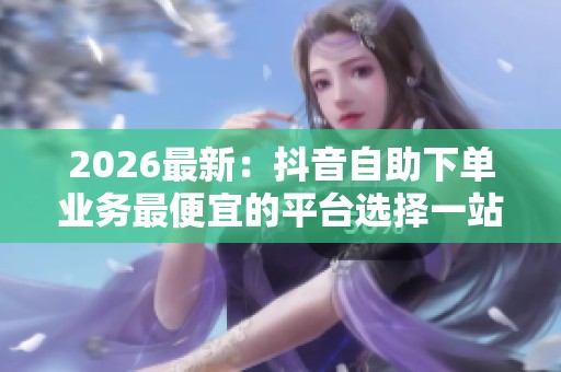 2026最新：抖音自助下单业务最便宜的平台选择一站式服务体验品牌化