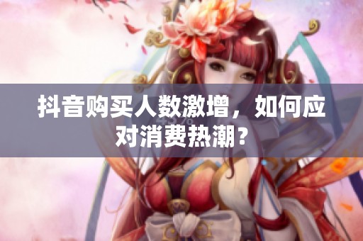 抖音购买人数激增，如何应对消费热潮？