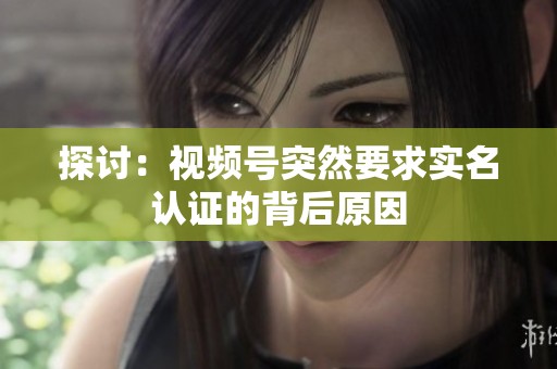 探讨：视频号突然要求实名认证的背后原因