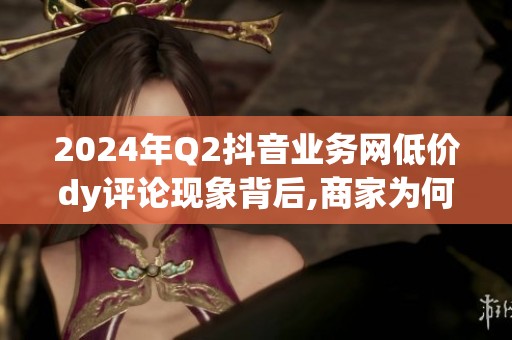 2024年Q2抖音业务网低价dy评论现象背后,商家为何集体转向? 2024年Q2抖音业务网低价dy评论现象背后,商家为何集体转向?
