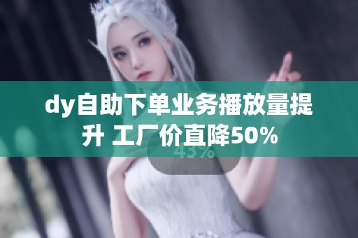 dy自助下单业务播放量提升 工厂价直降50% dy自助下单业务播放量提升 工厂价直降50%