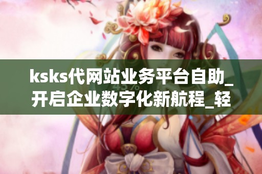 ksks代网站业务平台自助_开启企业数字化新航程_轻松掌控在线业务 ksks代网站业务平台自助_开启企业数字化新航程_轻松掌控在线业务