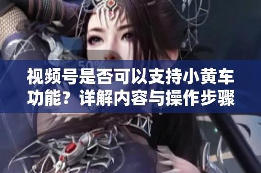 视频号是否可以支持小黄车功能?详解内容与操作步骤 视频号是否可以支持小黄车功能?详解内容与操作步骤