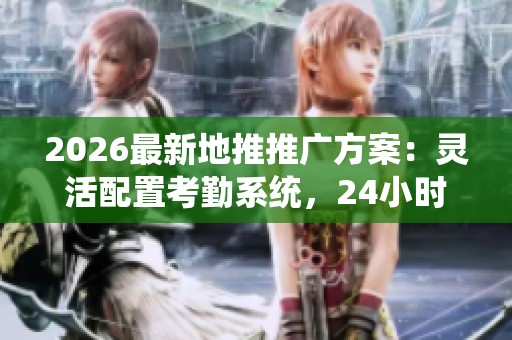 2026最新地推推广方案:灵活配置考勤系统,24小时客服全程服务 2026最新地推推广方案:灵活配置考勤系统,24小时客服全程服务