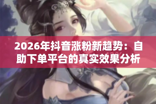 2026年抖音涨粉新趋势:自助下单平台的真实效果分析 2026年抖音涨粉新趋势:自助下单平台的真实效果分析