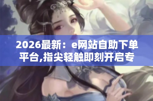 2026最新：e网站自助下单平台,指尖轻触即刻开启专属定制体验之旅