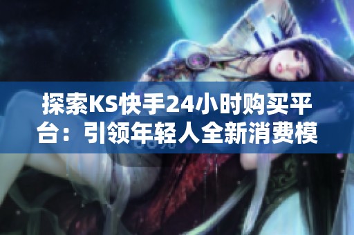 探索KS快手24小时购买平台:引领年轻人全新消费模式的购物新风尚 探索KS快手24小时购买平台:引领年轻人全新消费模式的购物新风尚
