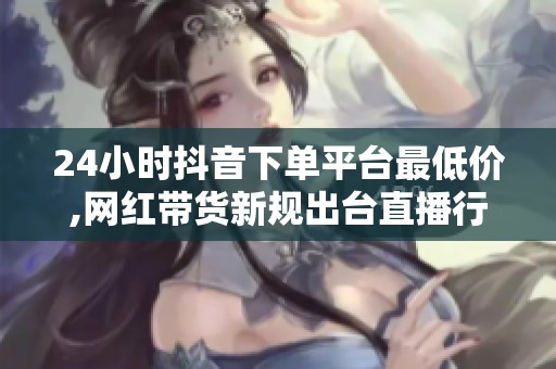 24小时抖音下单平台最低价,网红带货新规出台直播行业面临洗牌 24小时抖音下单平台最低价,网红带货新规出台直播行业面临洗牌