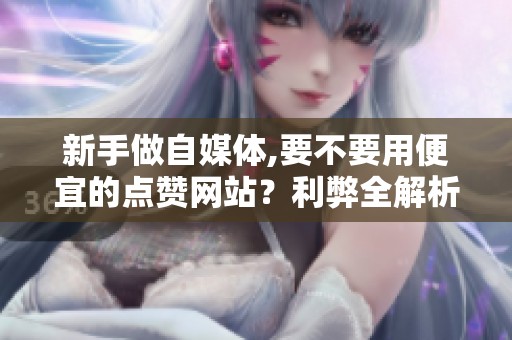 新手做自媒体,要不要用便宜的点赞网站？利弊全解析