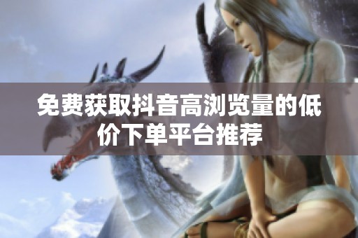 免费获取抖音高浏览量的低价下单平台推荐 免费获取抖音高浏览量的低价下单平台推荐
