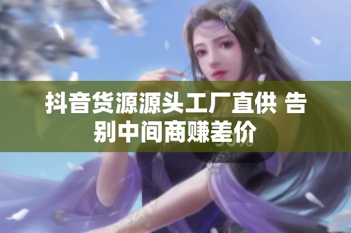 抖音货源源头工厂直供 告别中间商赚差价 抖音货源源头工厂直供 告别中间商赚差价