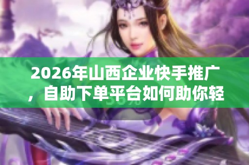 2026年山西企业快手推广，自助下单平台如何助你轻松省事？