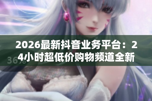 2026最新抖音业务平台：24小时超低价购物频道全新上线