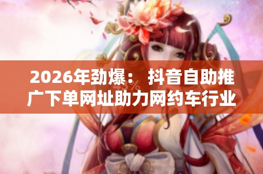 2026年劲爆: 抖音自助推广下单网址助力网约车行业新一轮崛起 2026年劲爆: 抖音自助推广下单网址助力网约车行业新一轮崛起