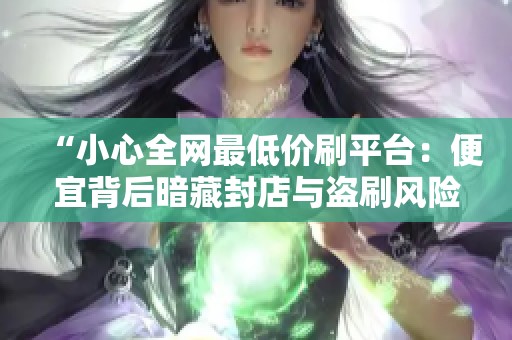 “小心全网最低价刷平台:便宜背后暗藏封店与盗刷风险!” “小心全网最低价刷平台:便宜背后暗藏封店与盗刷风险!”