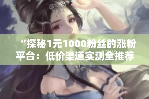 “探秘1元1000粉丝的涨粉平台:低价渠道实测全推荐” “探秘1元1000粉丝的涨粉平台:低价渠道实测全推荐”
