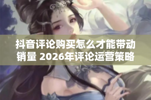 抖音评论购买怎么才能带动销量 2026年评论运营策略 抖音评论购买怎么才能带动销量 2026年评论运营策略
