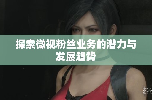 探索微视粉丝业务的潜力与发展趋势
