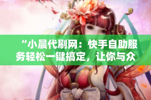 “小晨代刷网:快手自助服务轻松一键搞定,让你与众不同!” “小晨代刷网:快手自助服务轻松一键搞定,让你与众不同!”