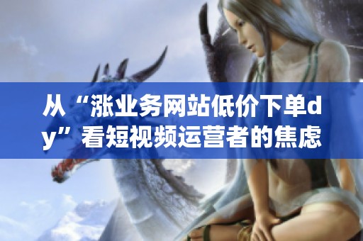 从“涨业务网站低价下单dy”看短视频运营者的焦虑与选择 从“涨业务网站低价下单dy”看短视频运营者的焦虑与选择