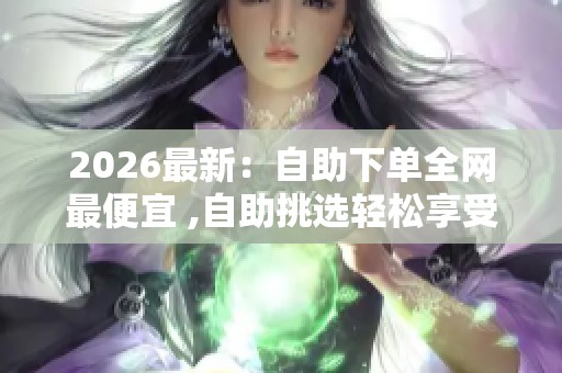 2026最新:自助下单全网最便宜 ,自助挑选轻松享受超值购物体验一体 2026最新:自助下单全网最便宜 ,自助挑选轻松享受超值购物体验一体