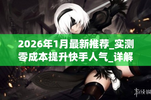 2026年1月最新推荐_实测零成本提升快手人气_详解_挂人软件_真实优 2026年1月最新推荐_实测零成本提升快手人气_详解_挂人软件_真实优