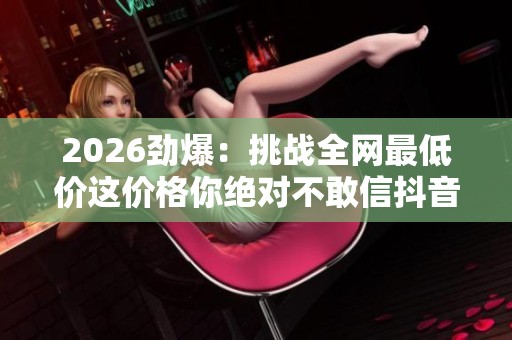 2026劲爆:挑战全网最低价这价格你绝对不敢信抖音良心推荐特色化 2026劲爆:挑战全网最低价这价格你绝对不敢信抖音良心推荐特色化