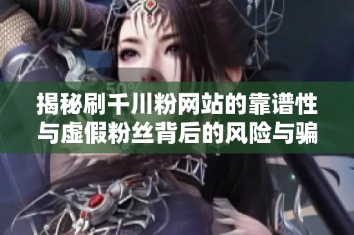 揭秘刷千川粉网站的靠谱性与虚假粉丝背后的风险与骗局