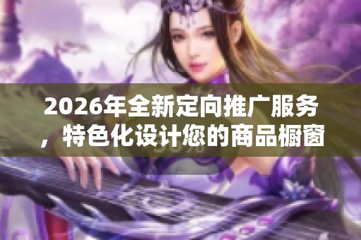 2026年全新定向推广服务,特色化设计您的商品橱窗,400电话全天候售后支持 2026年全新定向推广服务,特色化设计您的商品橱窗,400电话全天候售后支持