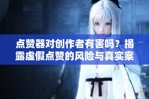 点赞器对创作者有害吗？揭露虚假点赞的风险与真实案例