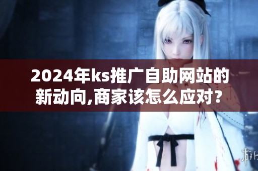 2024年ks推广自助网站的新动向,商家该怎么应对? 2024年ks推广自助网站的新动向,商家该怎么应对?