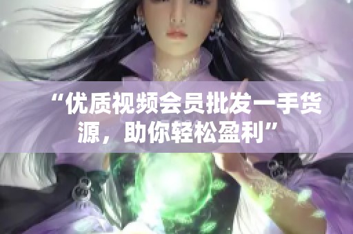 “优质视频会员批发一手货源,助你轻松盈利” “优质视频会员批发一手货源,助你轻松盈利”