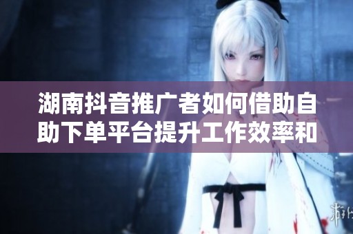 湖南抖音推广者如何借助自助下单平台提升工作效率和业绩